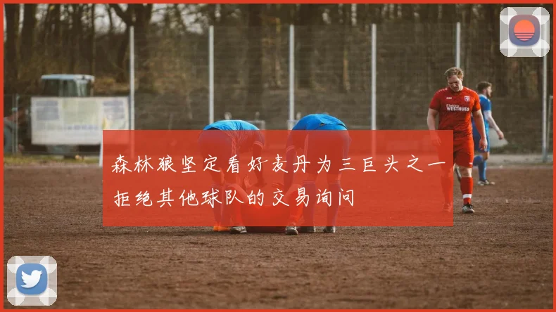 森林狼坚定看好麦丹为三巨头之一拒绝其他球队的交易询问