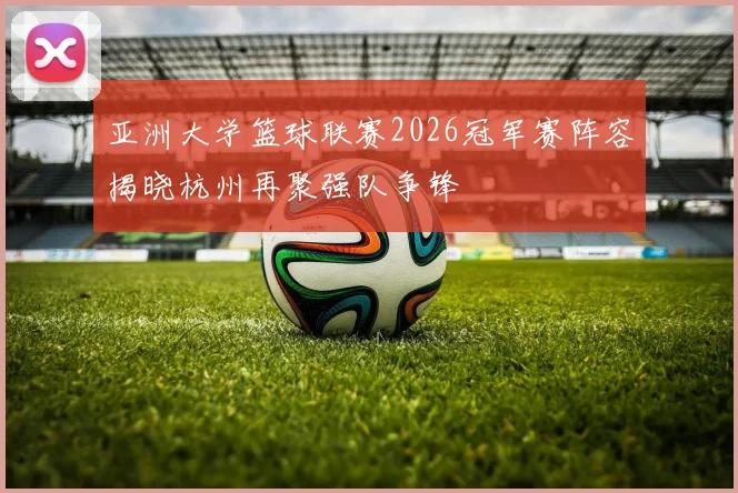 亚洲大学篮球联赛2026冠军赛阵容揭晓杭州再聚强队争锋