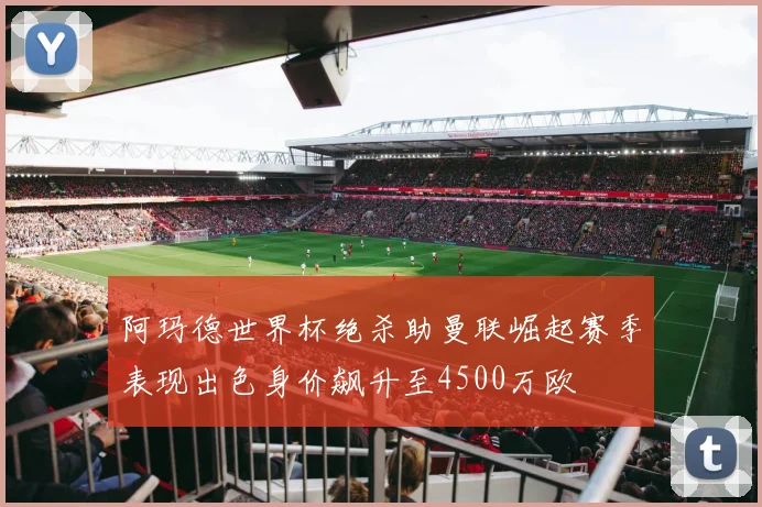 阿玛德世界杯绝杀助曼联崛起赛季表现出色身价飙升至4500万欧