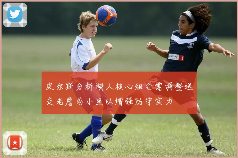 皮尔斯分析湖人核心组合需调整送走老詹或小里以增强防守实力