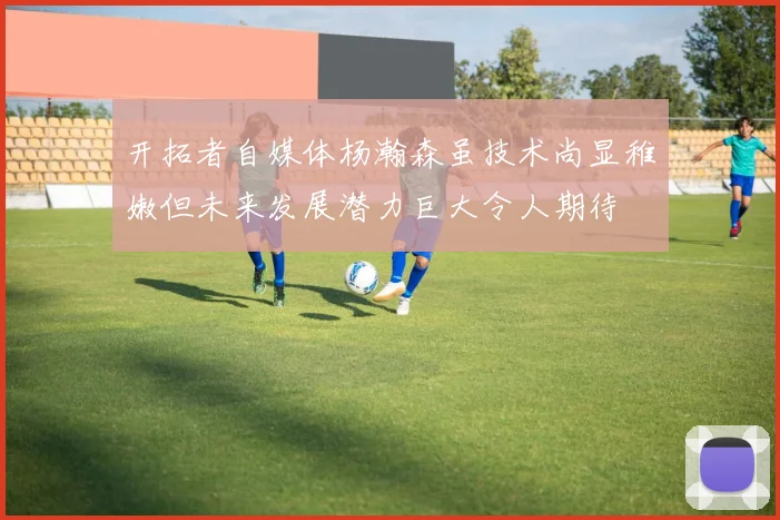 开拓者自媒体杨瀚森虽技术尚显稚嫩但未来发展潜力巨大令人期待