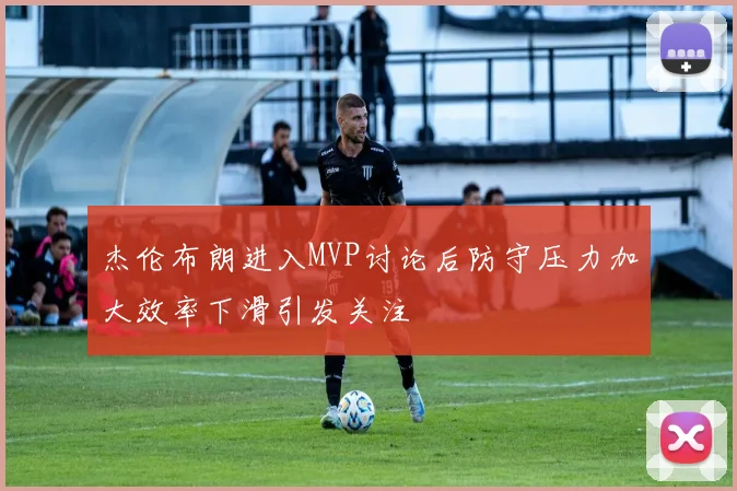 杰伦布朗进入MVP讨论后防守压力加大效率下滑引发关注