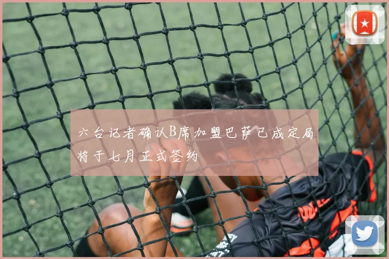 六台记者确认B席加盟巴萨已成定局将于七月正式签约
