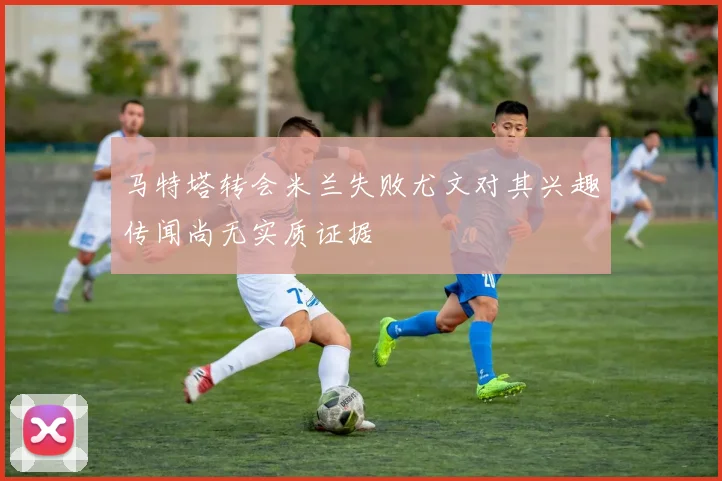 马特塔转会米兰失败尤文对其兴趣传闻尚无实质证据