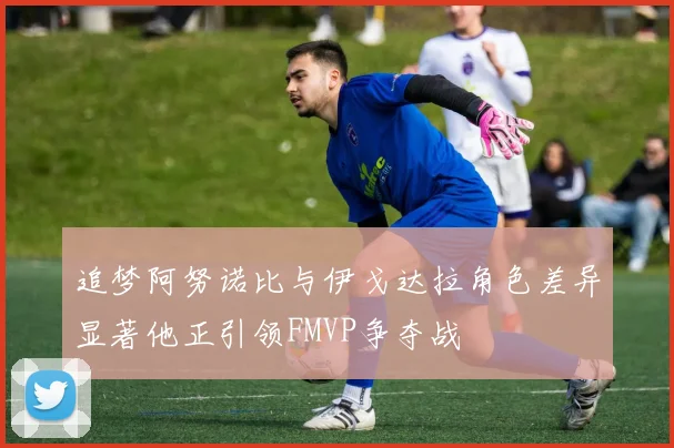 追梦阿努诺比与伊戈达拉角色差异显著他正引领FMVP争夺战