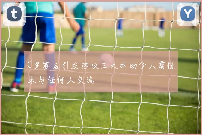 C罗赛后引发热议三大举动令人震惊未与任何人交流