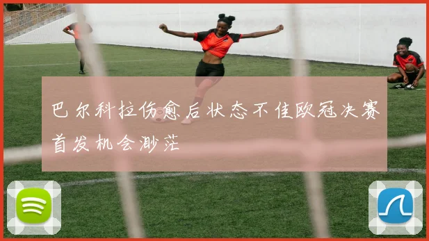 巴尔科拉伤愈后状态不佳欧冠决赛首发机会渺茫