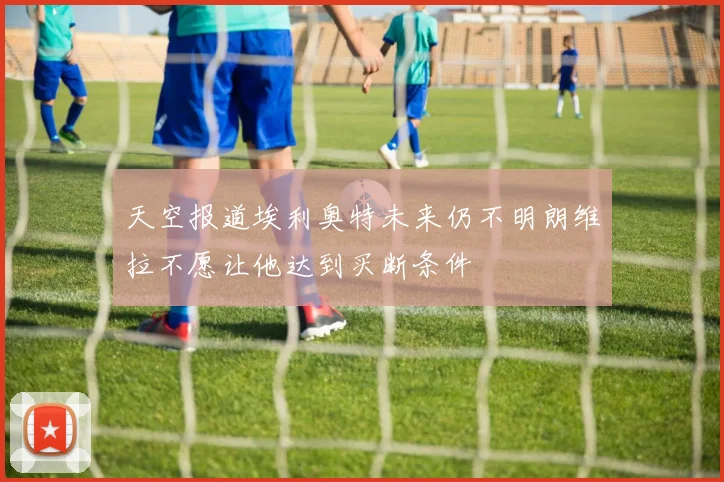 天空报道埃利奥特未来仍不明朗维拉不愿让他达到买断条件