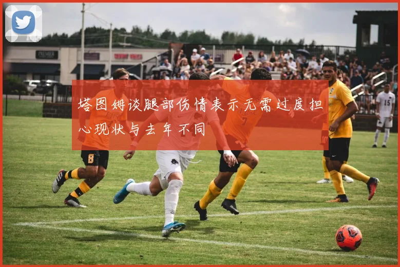 塔图姆谈腿部伤情表示无需过度担心现状与去年不同