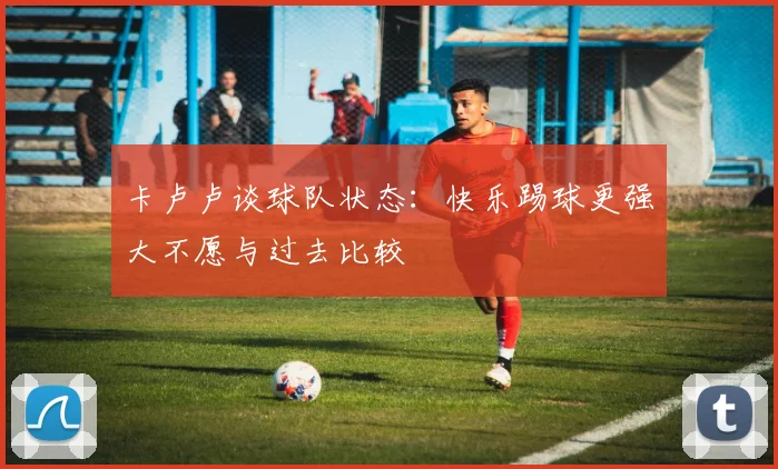 卡卢卢谈球队状态：快乐踢球更强大不愿与过去比较