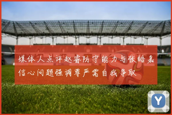 媒体人点评赵睿防守能力与张皓嘉信心问题强调尊严需自我争取