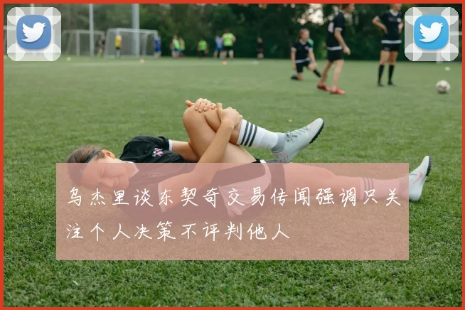 乌杰里谈东契奇交易传闻强调只关注个人决策不评判他人