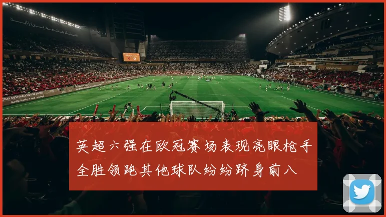 英超六强在欧冠赛场表现亮眼枪手全胜领跑其他球队纷纷跻身前八