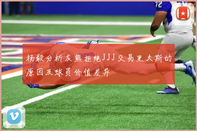 杨毅分析灰熊拒绝JJJ交易里夫斯的原因及球员价值差异