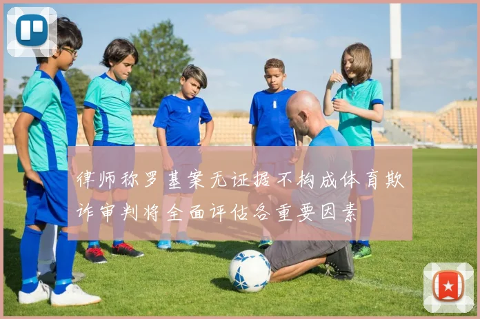 律师称罗基案无证据不构成体育欺诈审判将全面评估各重要因素