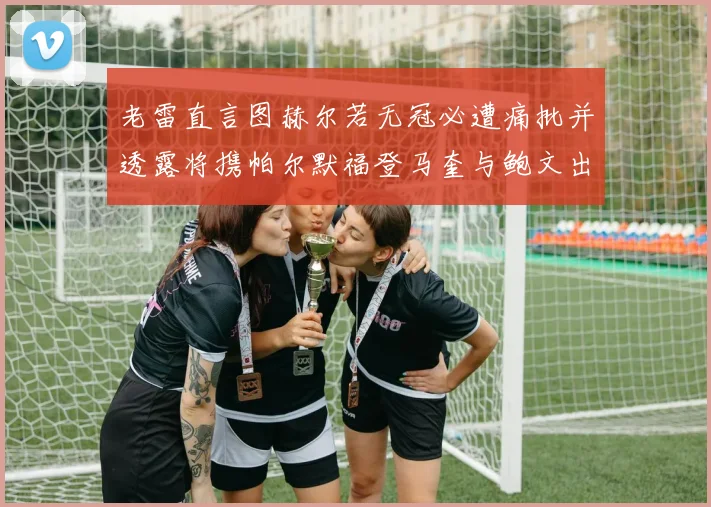 老雷直言图赫尔若无冠必遭痛批并透露将携帕尔默福登马奎与鲍文出战